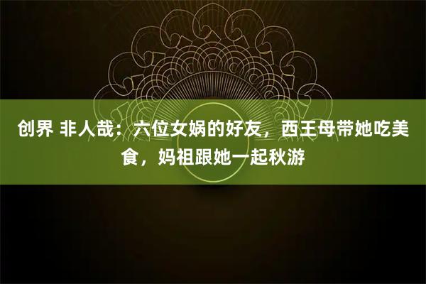 创界 非人哉：六位女娲的好友，西王母带她吃美食，妈祖跟她一起秋游