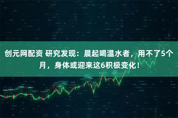 创元网配资 研究发现：晨起喝温水者，用不了5个月，身体或迎来这6积极变化！