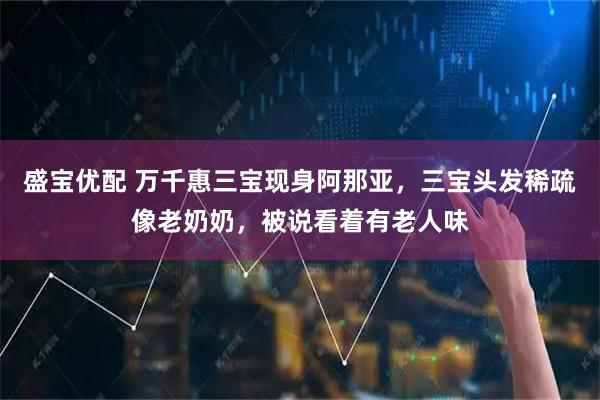 盛宝优配 万千惠三宝现身阿那亚，三宝头发稀疏像老奶奶，被说看着有老人味