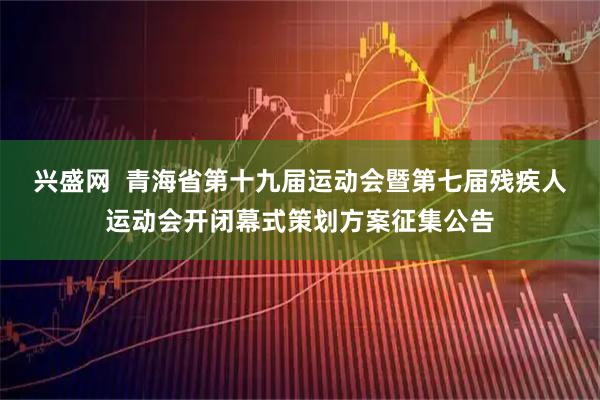 兴盛网  青海省第十九届运动会暨第七届残疾人运动会开闭幕式策划方案征集公告