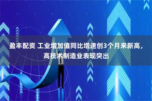 盈丰配资 工业增加值同比增速创3个月来新高,高技术制造业表现突出