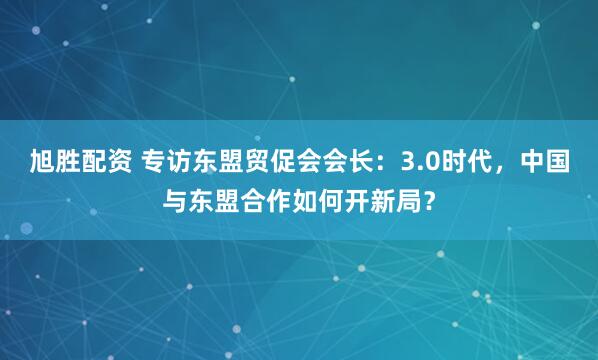 旭胜配资 专访东盟贸促会会长：3.0时代，中国与东盟合作如何开新局？