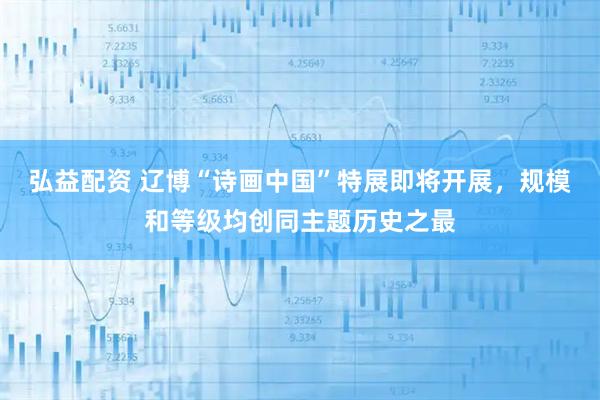 弘益配资 辽博“诗画中国”特展即将开展，规模和等级均创同主题历史之最