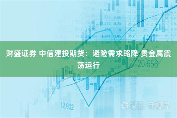 财盛证券 中信建投期货：避险需求略降 贵金属震荡运行
