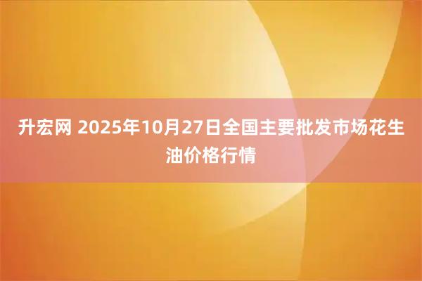 升宏网 2025年10月27日全国主要批发市场花生油价格行情