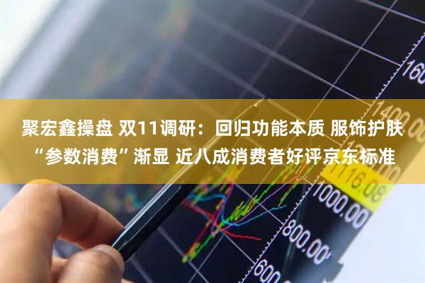 聚宏鑫操盘 双11调研：回归功能本质 服饰护肤“参数消费”渐显 近八成消费者好评京东标准