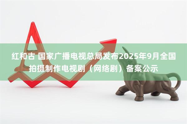 红和古 国家广播电视总局发布2025年9月全国拍摄制作电视剧（网络剧）备案公示