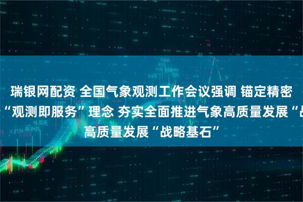 瑞银网配资 全国气象观测工作会议强调 锚定精密监测 践行“观测即服务”理念 夯实全面推进气象高质量发展“战略基石”