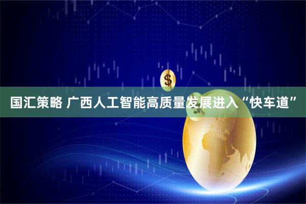 国汇策略 广西人工智能高质量发展进入“快车道”