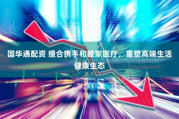 国华通配资 缦合携手和睦家医疗,重塑高端生活健康生态