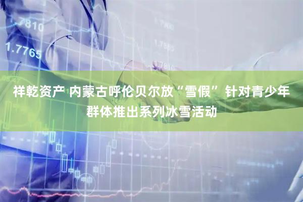 祥乾资产 内蒙古呼伦贝尔放“雪假” 针对青少年群体推出系列冰雪活动