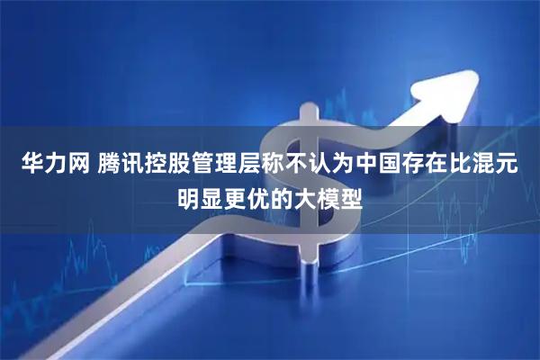 华力网 腾讯控股管理层称不认为中国存在比混元明显更优的大模型