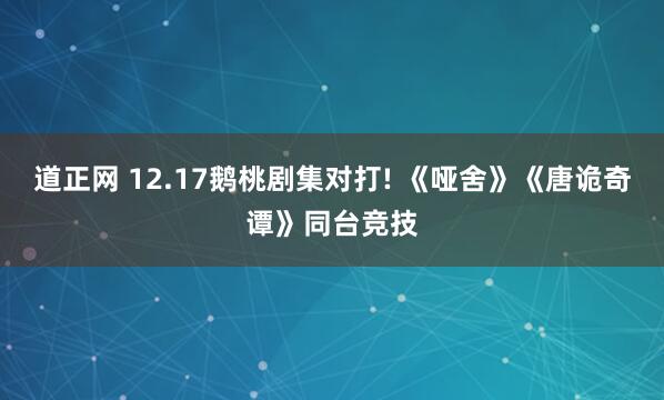 道正网 12.17鹅桃剧集对打! 《哑舍》《唐诡奇谭》同台竞技