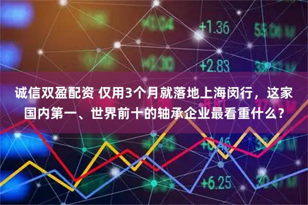 诚信双盈配资 仅用3个月就落地上海闵行,这家国内第一、世界前十的轴承企业最看重什么?