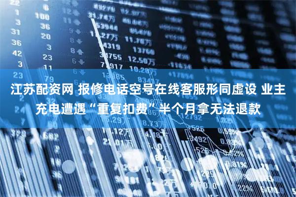 江苏配资网 报修电话空号在线客服形同虚设 业主充电遭遇“重复扣费”半个月拿无法退款