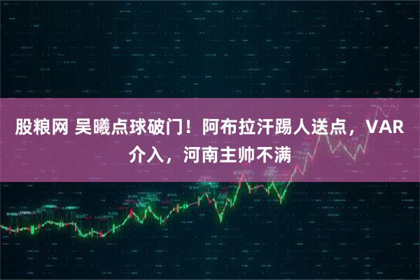 股粮网 吴曦点球破门！阿布拉汗踢人送点，VAR介入，河南主帅不满