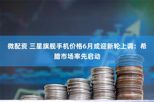 微配资 三星旗舰手机价格6月或迎新轮上调：希腊市场率先启动